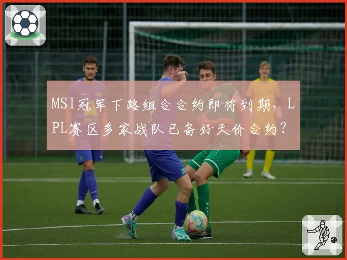 MSI冠军下路组合合约即将到期，LPL赛区多家战队已备好天价合约？