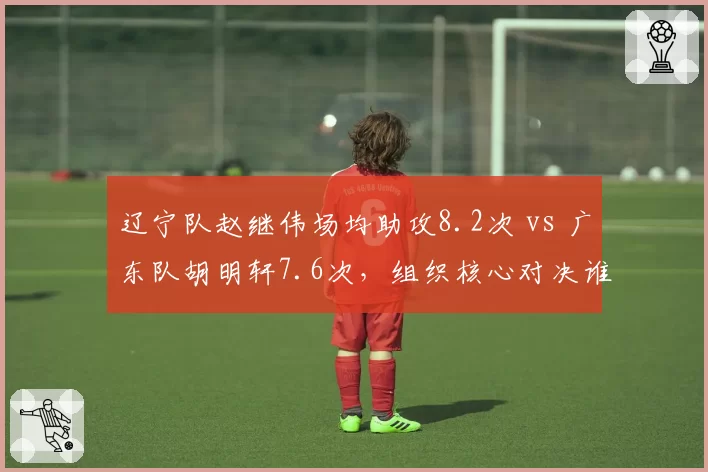 辽宁队赵继伟场均助攻8.2次 vs 广东队胡明轩7.6次，组织核心对决谁更关键