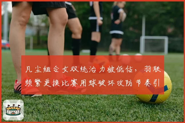 凡尘组合女双统治力被低估，羽联频繁更换比赛用球破坏攻防节奏引不满