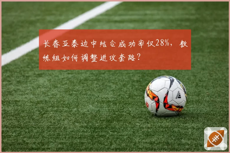 长春亚泰边中结合成功率仅28%，教练组如何调整进攻套路？