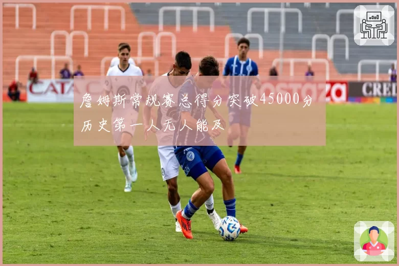 詹姆斯常规赛总得分突破45000分 历史第一人无人能及