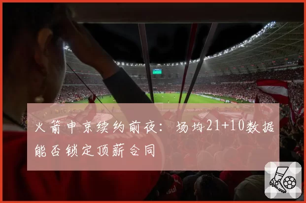 火箭申京续约前夜：场均21+10数据能否锁定顶薪合同
