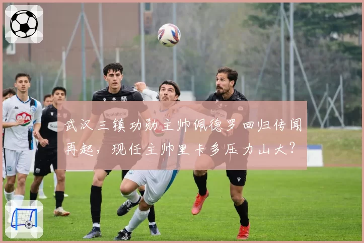 武汉三镇功勋主帅佩德罗回归传闻再起，现任主帅里卡多压力山大？