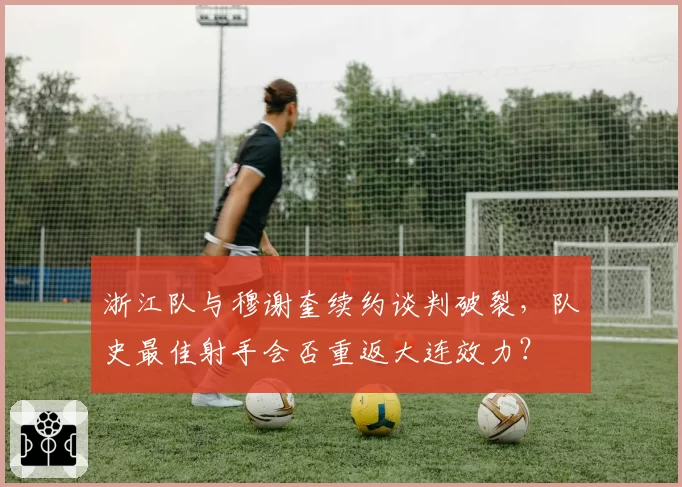 浙江队与穆谢奎续约谈判破裂，队史最佳射手会否重返大连效力？