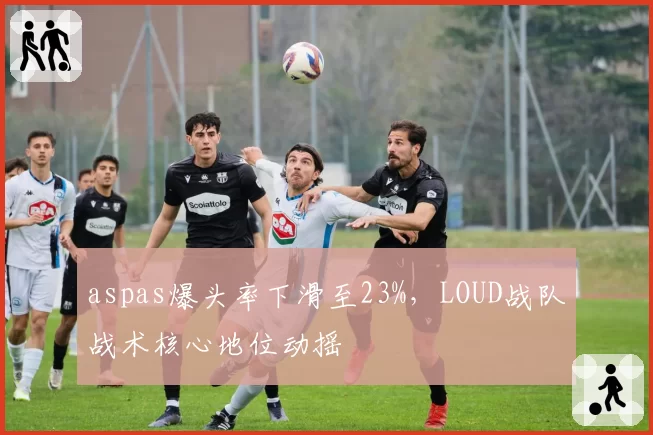 aspas爆头率下滑至23%，LOUD战队战术核心地位动摇