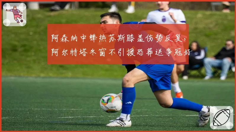 阿森纳中锋热苏斯膝盖伤势反复，阿尔特塔冬窗不引援恐葬送争冠好局？