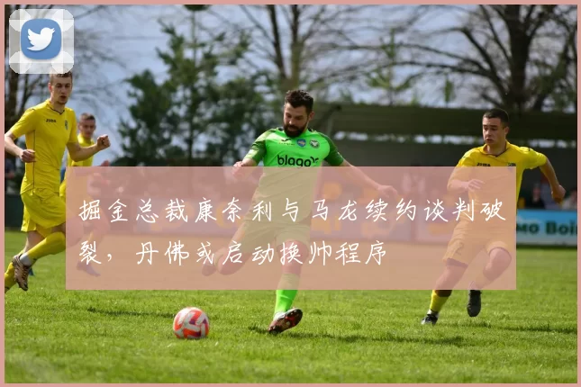 掘金总裁康奈利与马龙续约谈判破裂，丹佛或启动换帅程序