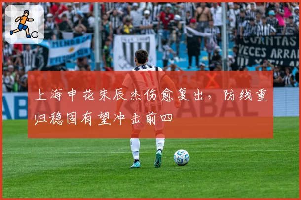 上海申花朱辰杰伤愈复出，防线重归稳固有望冲击前四