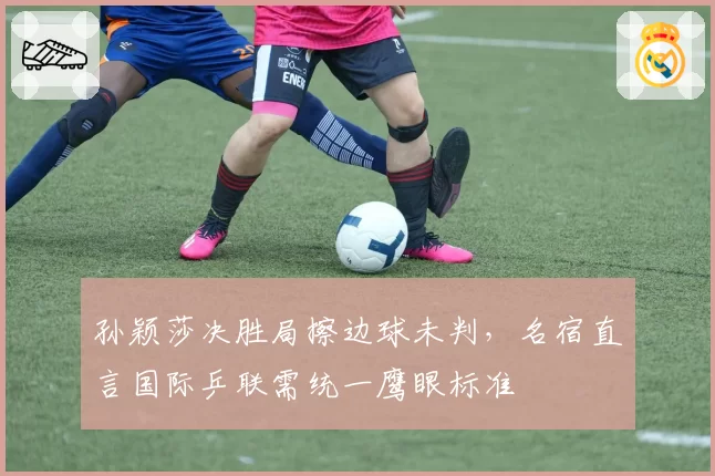 孙颖莎决胜局擦边球未判，名宿直言国际乒联需统一鹰眼标准