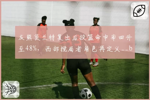 灰熊莫兰特复出后投篮命中率回升至48%，西部搅局者角色再定义__br_