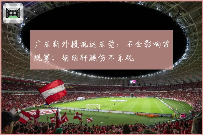 广东新外援抵达东莞,不会影响常规赛;胡明轩腿伤不乐观