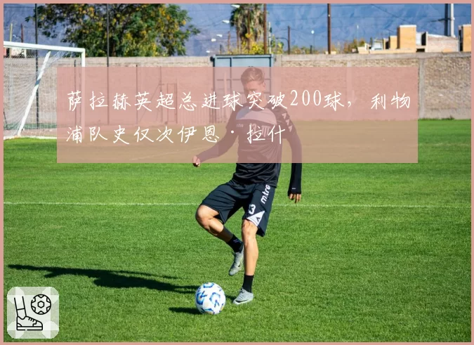 萨拉赫英超总进球突破200球，利物浦队史仅次伊恩·拉什