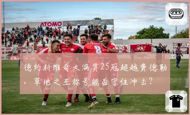 德约科维奇大满贯25冠超越费德勒，草地之王称号能否守住冲击？