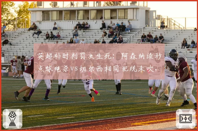 英超补时判罚决生死：阿森纳读秒点球绝杀vs切尔西相同犯规未吹，争议改写积分榜