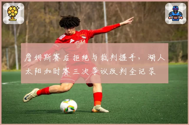 詹姆斯赛后拒绝与裁判握手，湖人太阳加时赛三次争议改判全记录