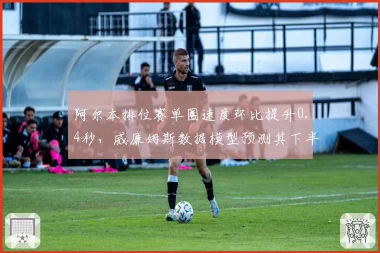 阿尔本排位赛单圈速度环比提升0.4秒，威廉姆斯数据模型预测其下半年可突破积分区
