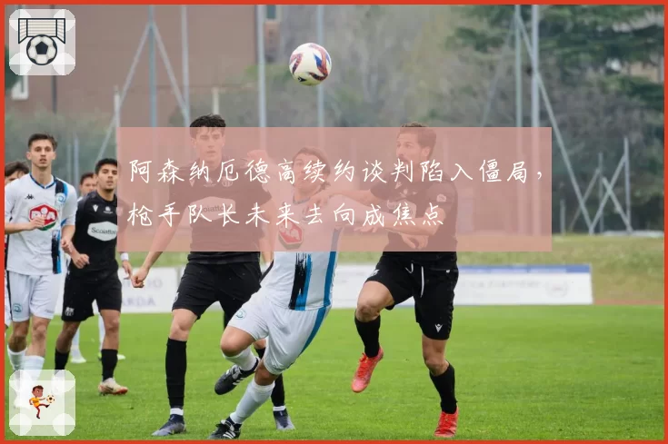 阿森纳厄德高续约谈判陷入僵局，枪手队长未来去向成焦点