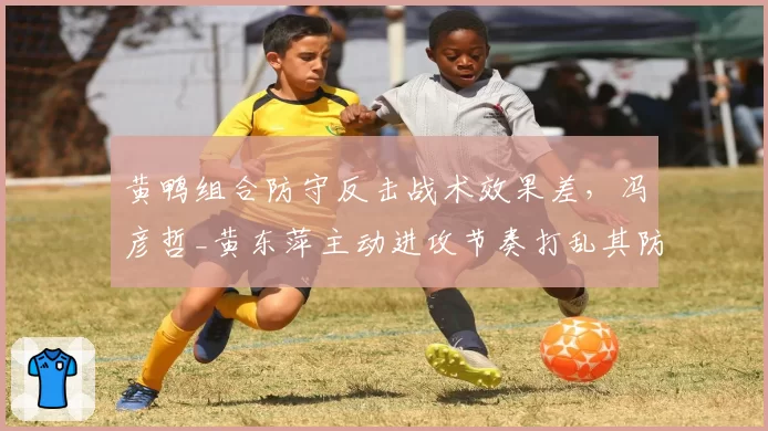 黄鸭组合防守反击战术效果差，冯彦哲_黄东萍主动进攻节奏打乱其防守体系