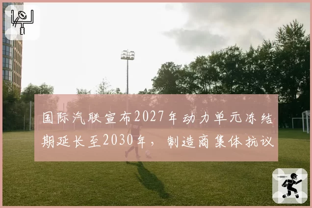 国际汽联宣布2027年动力单元冻结期延长至2030年，制造商集体抗议研发限制