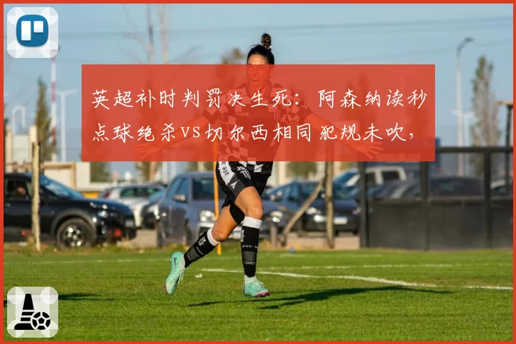 英超补时判罚决生死：阿森纳读秒点球绝杀vs切尔西相同犯规未吹，争议改写积分榜