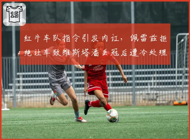 红牛车队指令引发内讧，佩雷兹拒绝让车致维斯塔潘丢冠后遭冷处理
