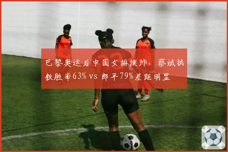 巴黎奥运后中国女排换帅，蔡斌执教胜率63% vs 郎平79%差距明显