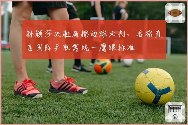 孙颖莎决胜局擦边球未判，名宿直言国际乒联需统一鹰眼标准