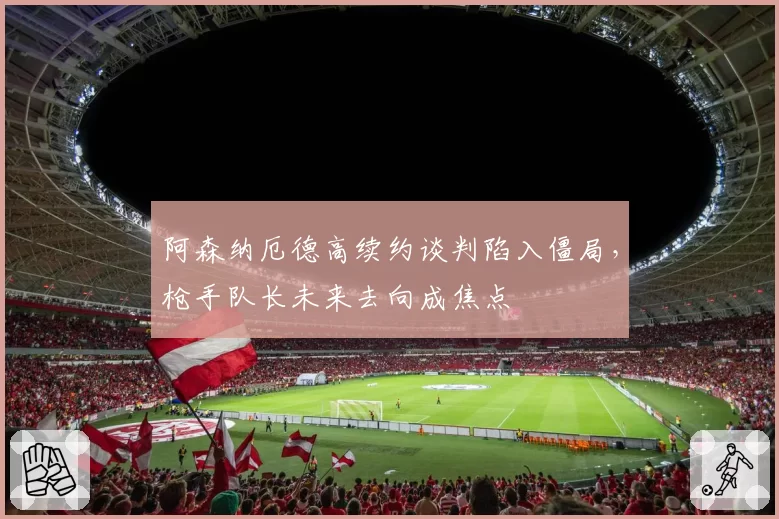 阿森纳厄德高续约谈判陷入僵局，枪手队长未来去向成焦点