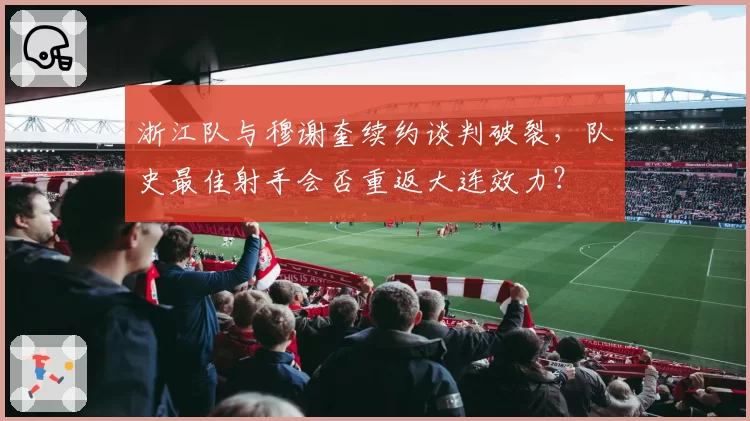 浙江队与穆谢奎续约谈判破裂，队史最佳射手会否重返大连效力？