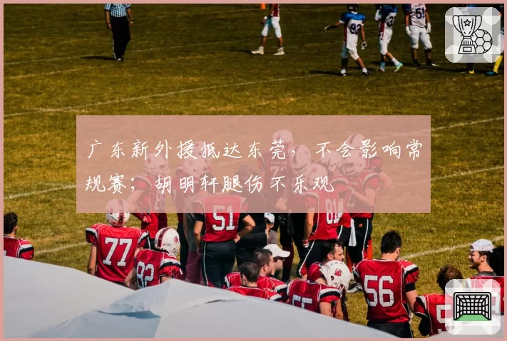 广东新外援抵达东莞,不会影响常规赛;胡明轩腿伤不乐观