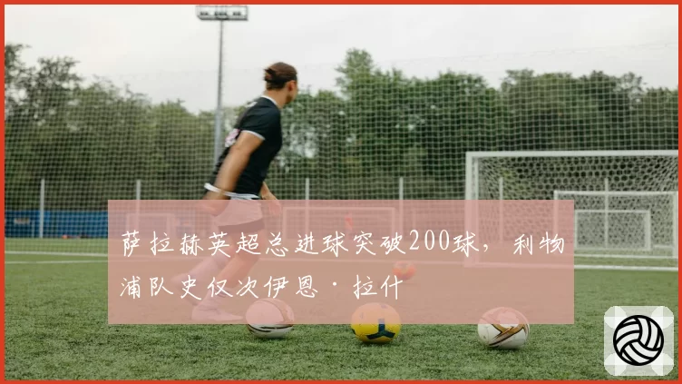 萨拉赫英超总进球突破200球，利物浦队史仅次伊恩·拉什