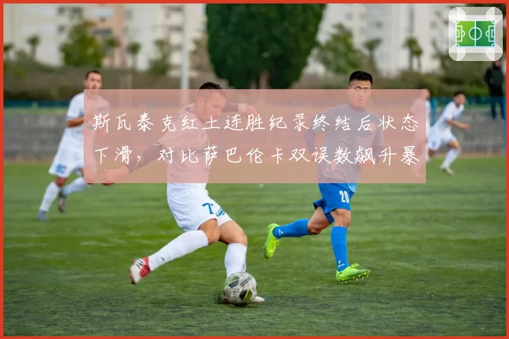 斯瓦泰克红土连胜纪录终结后状态下滑,对比萨巴伦卡双误数飙升暴露稳定性危机