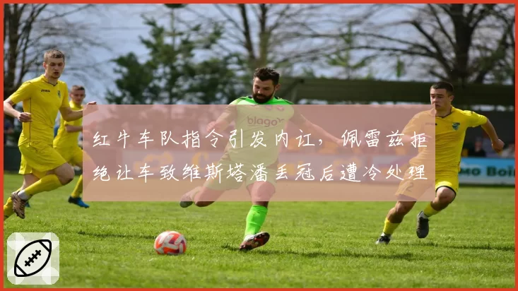 红牛车队指令引发内讧，佩雷兹拒绝让车致维斯塔潘丢冠后遭冷处理