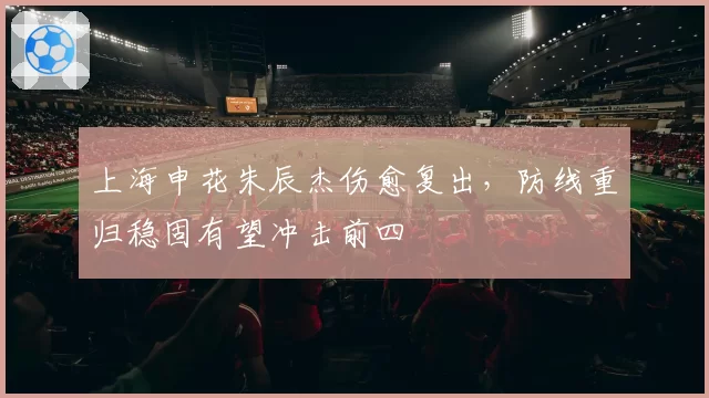 上海申花朱辰杰伤愈复出，防线重归稳固有望冲击前四