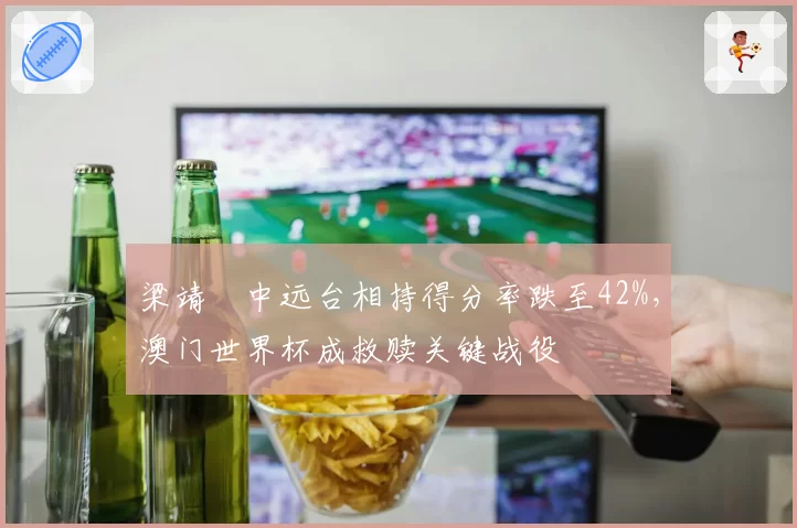 梁靖崑中远台相持得分率跌至42%，澳门世界杯成救赎关键战役