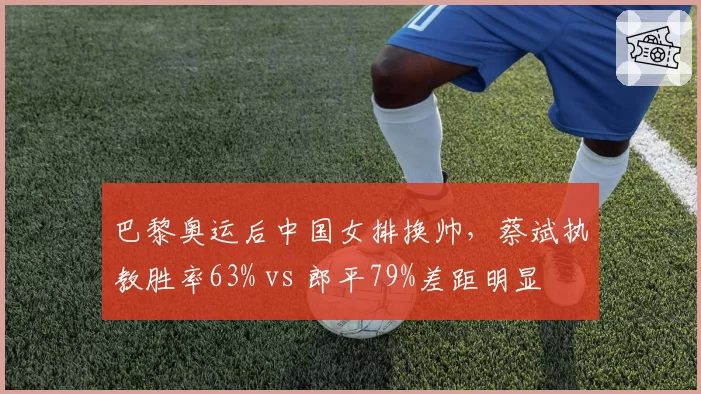 巴黎奥运后中国女排换帅，蔡斌执教胜率63% vs 郎平79%差距明显